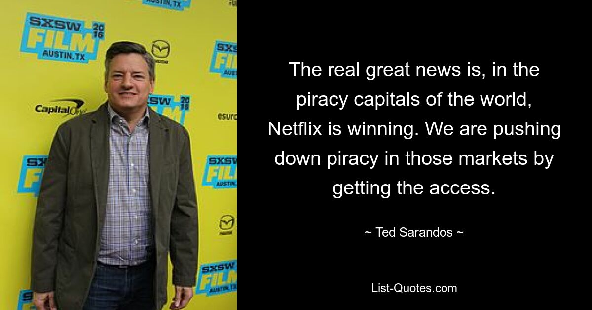 The real great news is, in the piracy capitals of the world, Netflix is winning. We are pushing down piracy in those markets by getting the access. — © Ted Sarandos