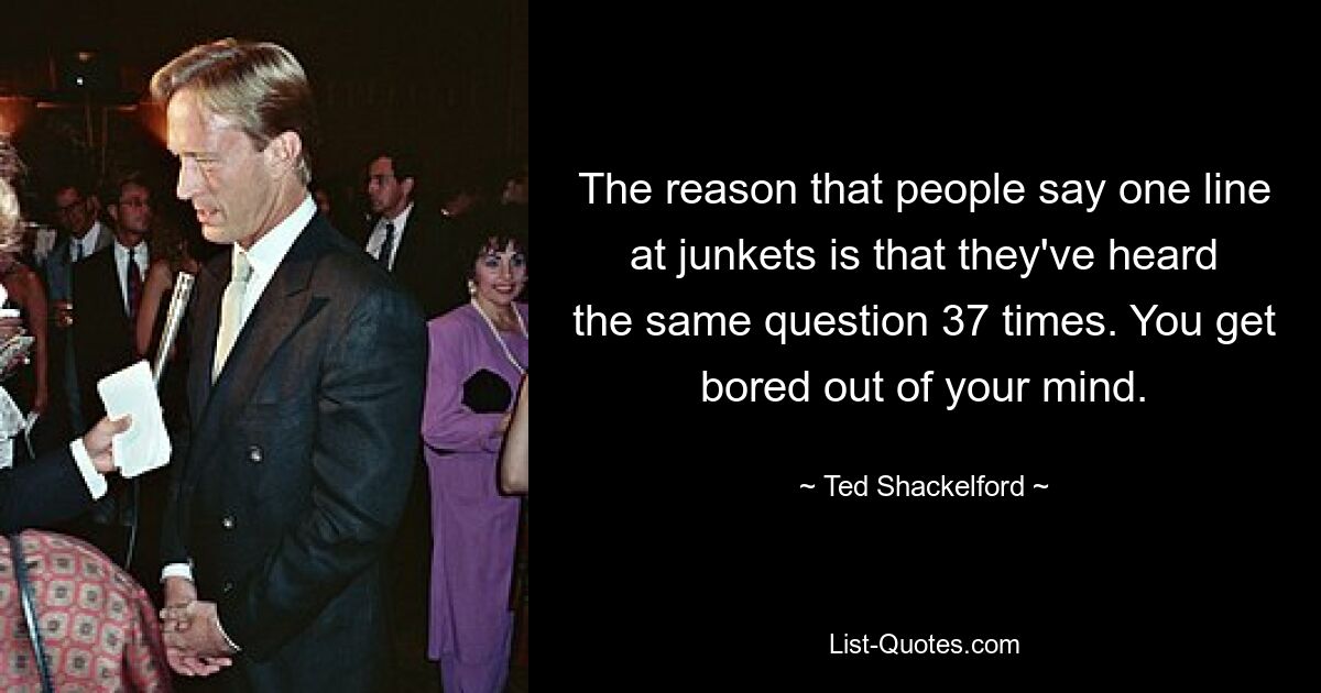 The reason that people say one line at junkets is that they've heard the same question 37 times. You get bored out of your mind. — © Ted Shackelford