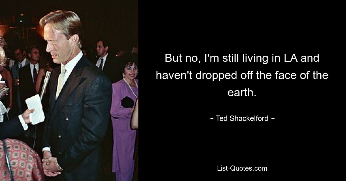 But no, I'm still living in LA and haven't dropped off the face of the earth. — © Ted Shackelford