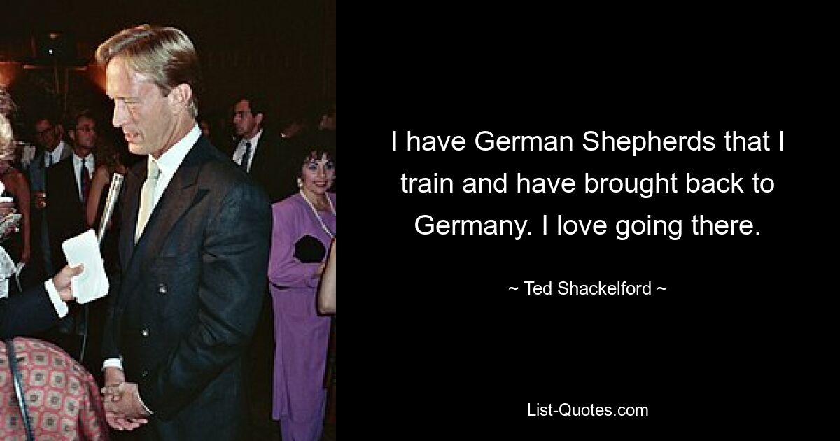 I have German Shepherds that I train and have brought back to Germany. I love going there. — © Ted Shackelford