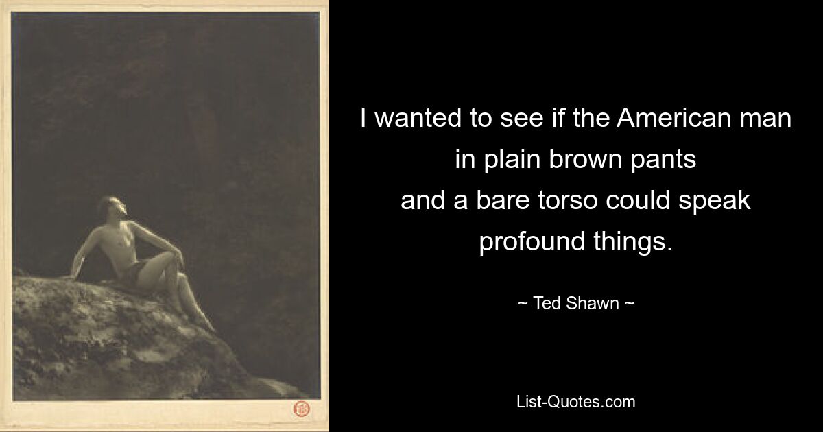 I wanted to see if the American man in plain brown pants
and a bare torso could speak profound things. — © Ted Shawn