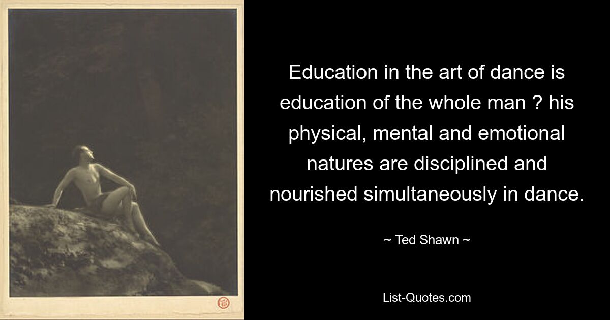 Education in the art of dance is education of the whole man ? his physical, mental and emotional natures are disciplined and nourished simultaneously in dance. — © Ted Shawn