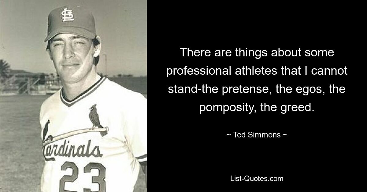 There are things about some professional athletes that I cannot stand-the pretense, the egos, the pomposity, the greed. — © Ted Simmons