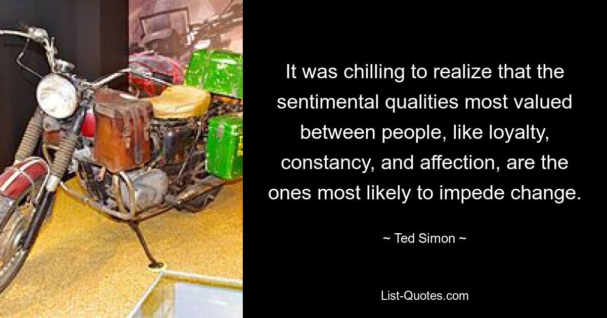 It was chilling to realize that the sentimental qualities most valued between people, like loyalty, constancy, and affection, are the ones most likely to impede change. — © Ted Simon