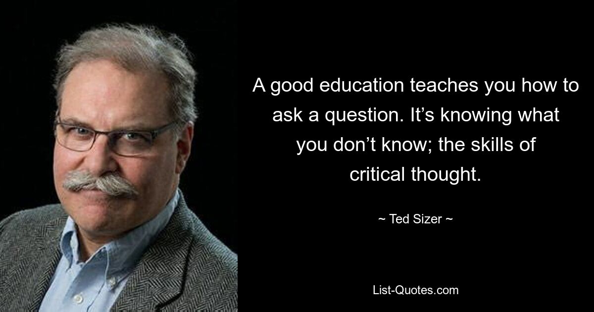 A good education teaches you how to ask a question. It’s knowing what you don’t know; the skills of critical thought. — © Ted Sizer