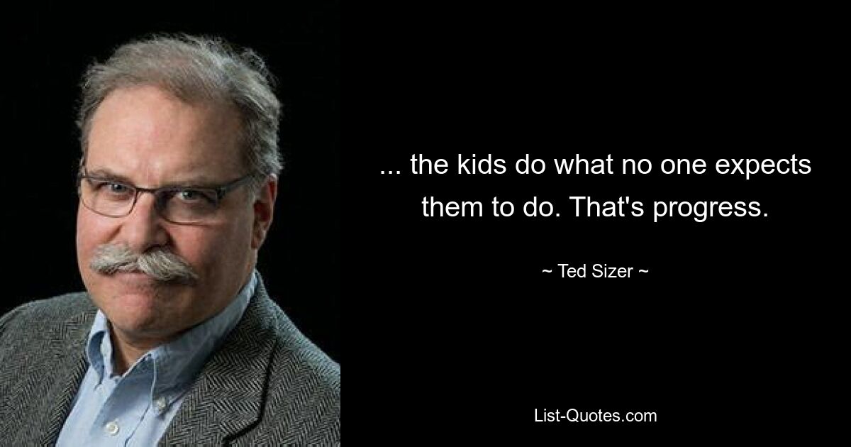 ... the kids do what no one expects them to do. That's progress. — © Ted Sizer