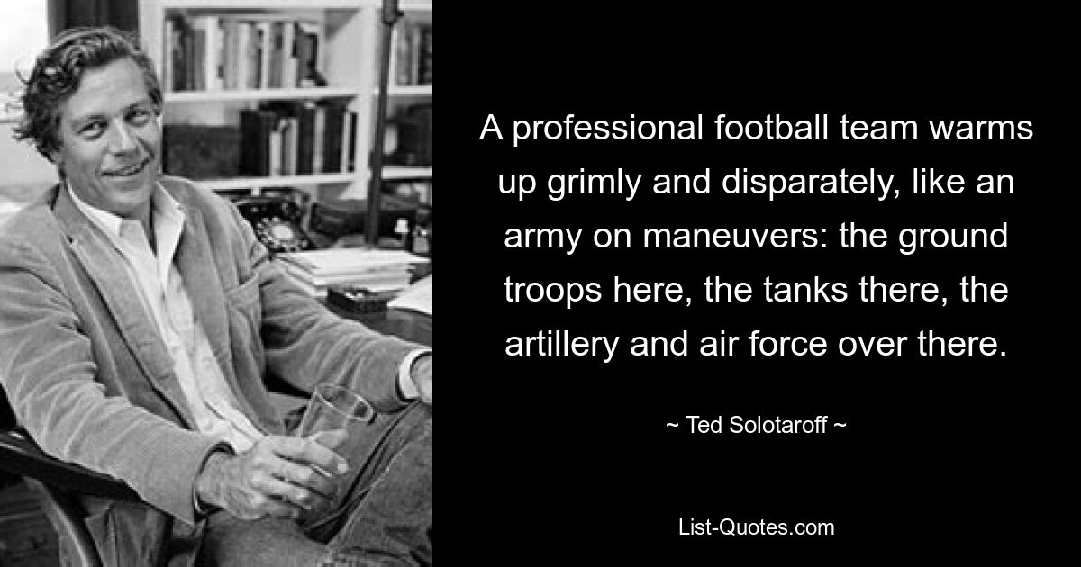 A professional football team warms up grimly and disparately, like an army on maneuvers: the ground troops here, the tanks there, the artillery and air force over there. — © Ted Solotaroff