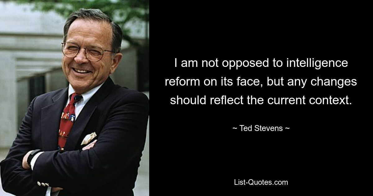 I am not opposed to intelligence reform on its face, but any changes should reflect the current context. — © Ted Stevens