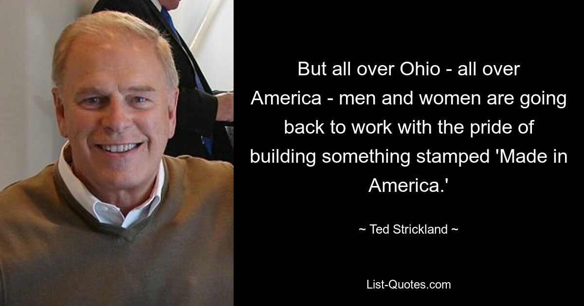 But all over Ohio - all over America - men and women are going back to work with the pride of building something stamped 'Made in America.' — © Ted Strickland