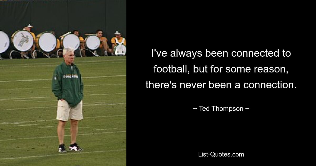 I've always been connected to football, but for some reason, there's never been a connection. — © Ted Thompson