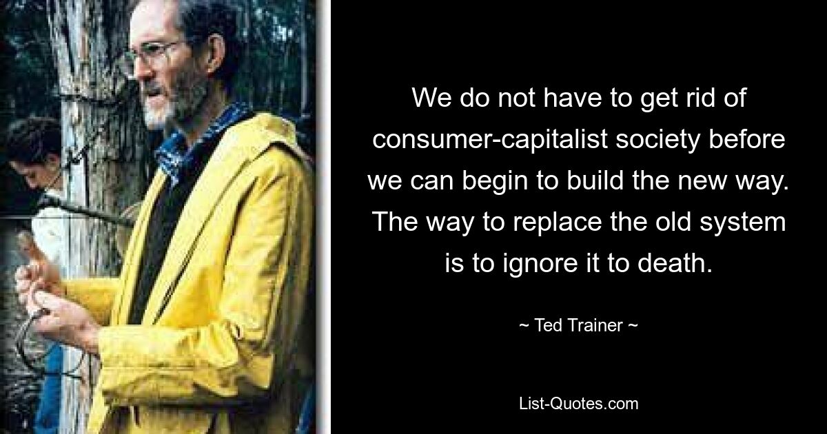 We do not have to get rid of consumer-capitalist society before we can begin to build the new way. The way to replace the old system is to ignore it to death. — © Ted Trainer