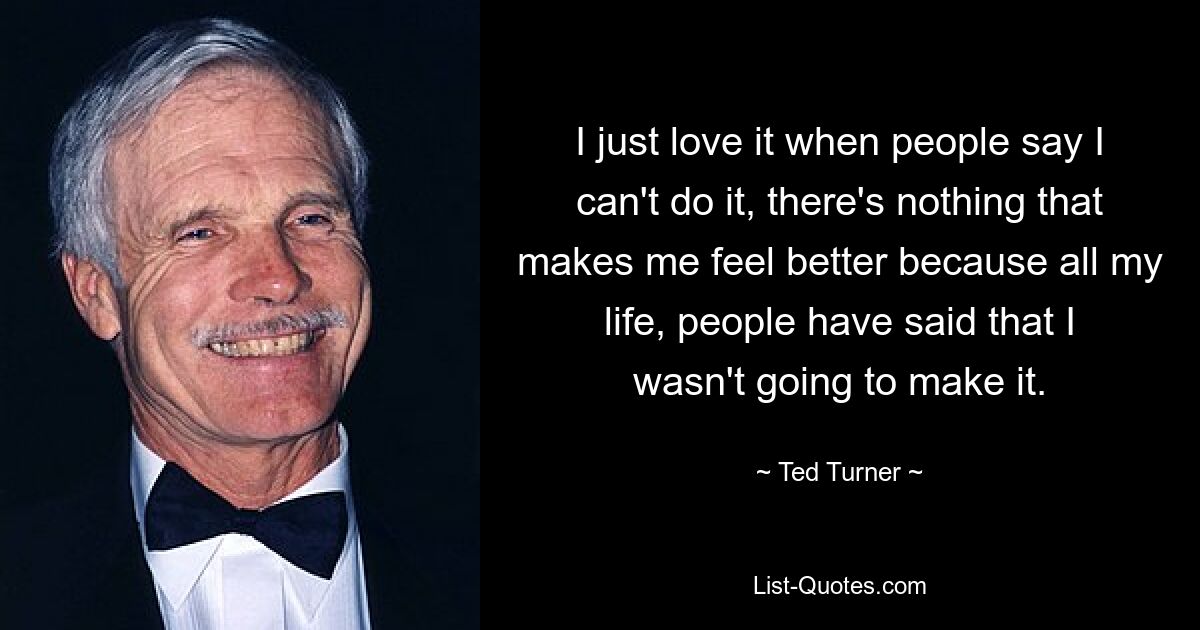 I just love it when people say I can't do it, there's nothing that makes me feel better because all my life, people have said that I wasn't going to make it. — © Ted Turner