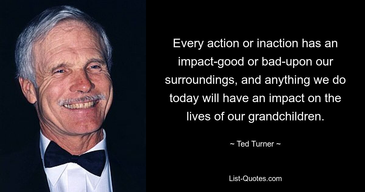 Every action or inaction has an impact-good or bad-upon our surroundings, and anything we do today will have an impact on the lives of our grandchildren. — © Ted Turner