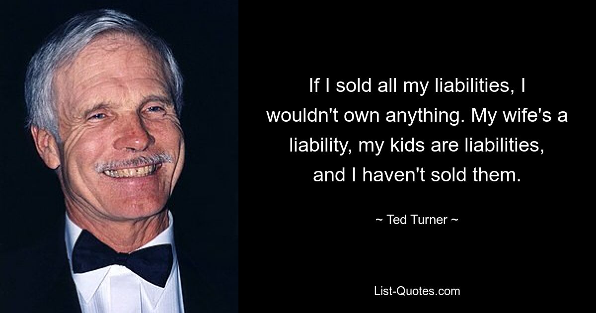 If I sold all my liabilities, I wouldn't own anything. My wife's a liability, my kids are liabilities, and I haven't sold them. — © Ted Turner