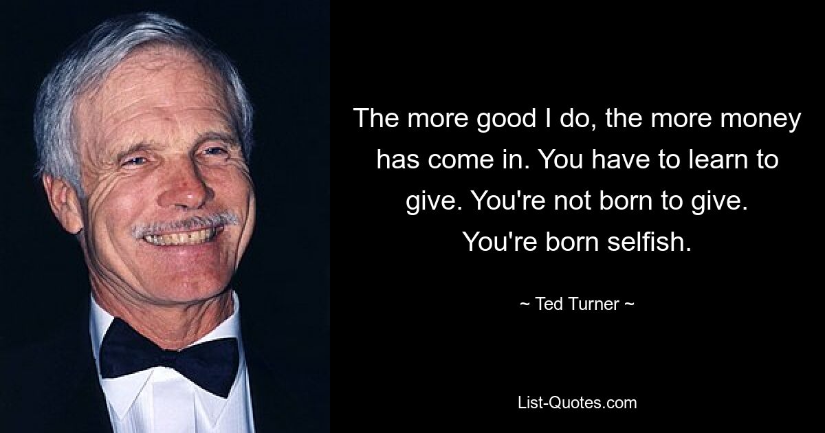 The more good I do, the more money has come in. You have to learn to give. You're not born to give. You're born selfish. — © Ted Turner