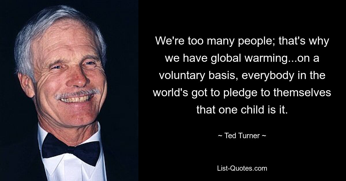 We're too many people; that's why we have global warming...on a voluntary basis, everybody in the world's got to pledge to themselves that one child is it. — © Ted Turner