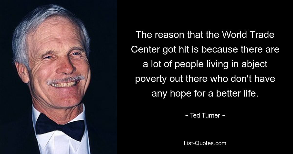 The reason that the World Trade Center got hit is because there are a lot of people living in abject poverty out there who don't have any hope for a better life. — © Ted Turner