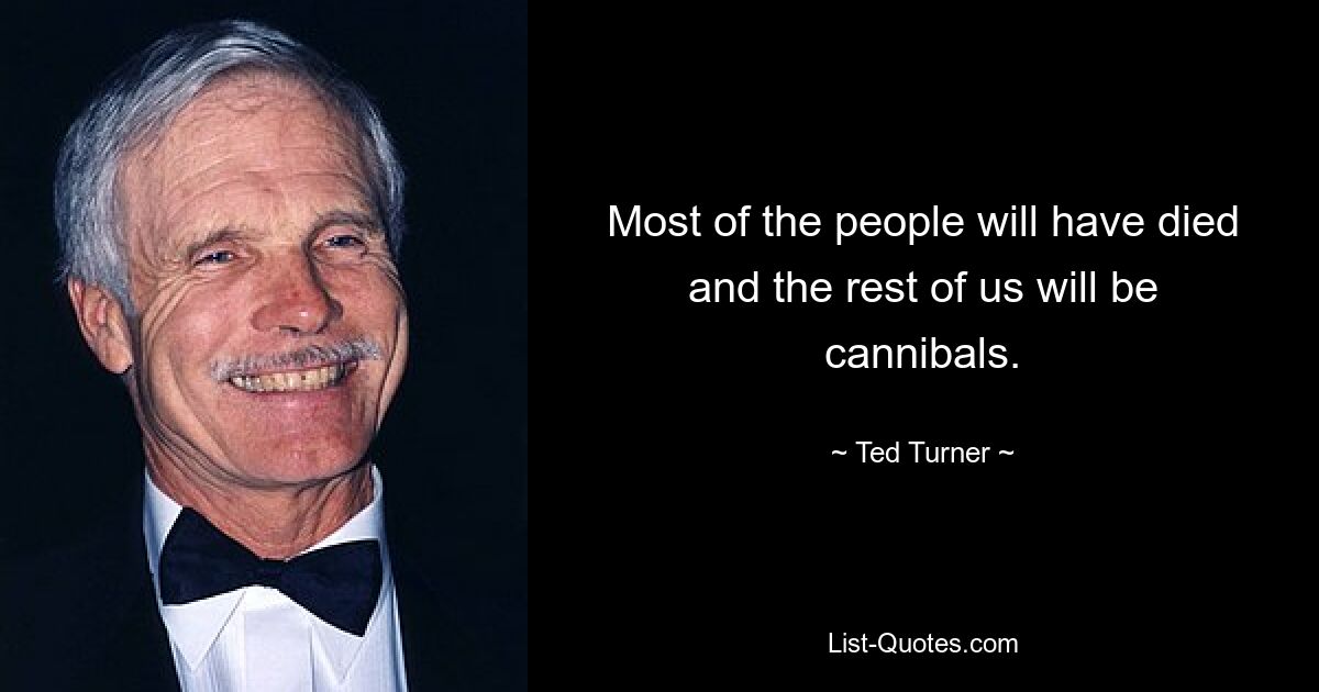 Most of the people will have died and the rest of us will be cannibals. — © Ted Turner