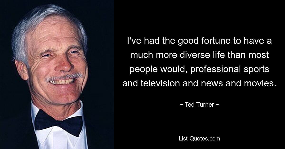 I've had the good fortune to have a much more diverse life than most people would, professional sports and television and news and movies. — © Ted Turner