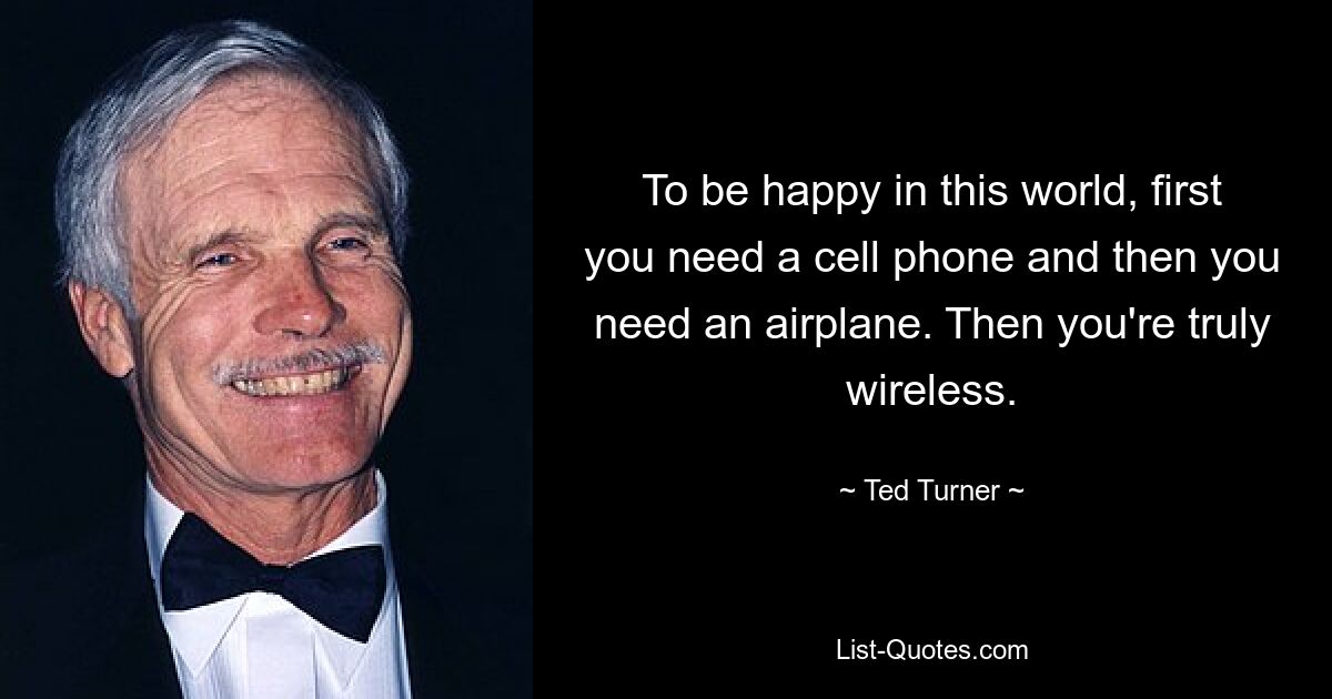 To be happy in this world, first you need a cell phone and then you need an airplane. Then you're truly wireless. — © Ted Turner