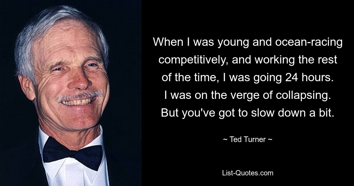 When I was young and ocean-racing competitively, and working the rest of the time, I was going 24 hours. I was on the verge of collapsing. But you've got to slow down a bit. — © Ted Turner