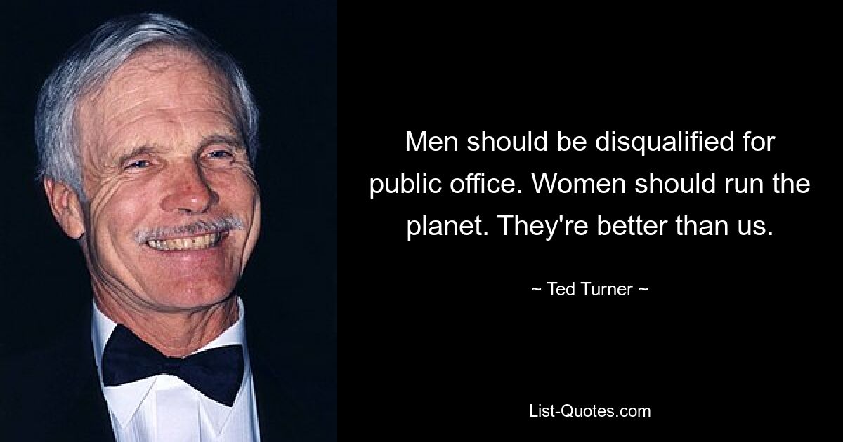 Men should be disqualified for public office. Women should run the planet. They're better than us. — © Ted Turner