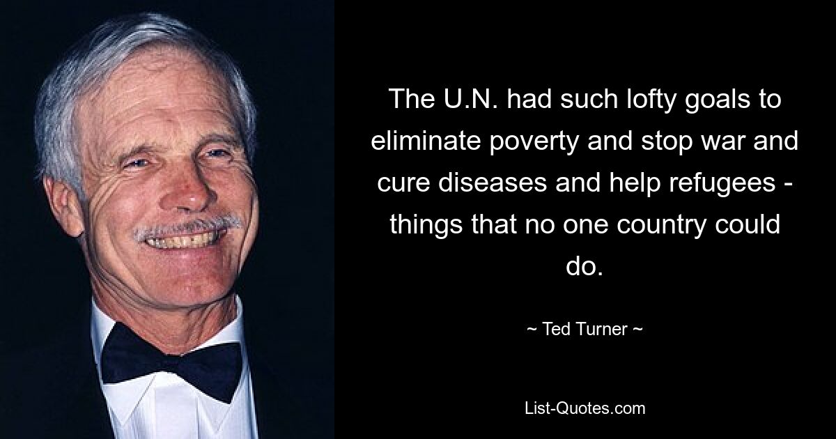 The U.N. had such lofty goals to eliminate poverty and stop war and cure diseases and help refugees - things that no one country could do. — © Ted Turner