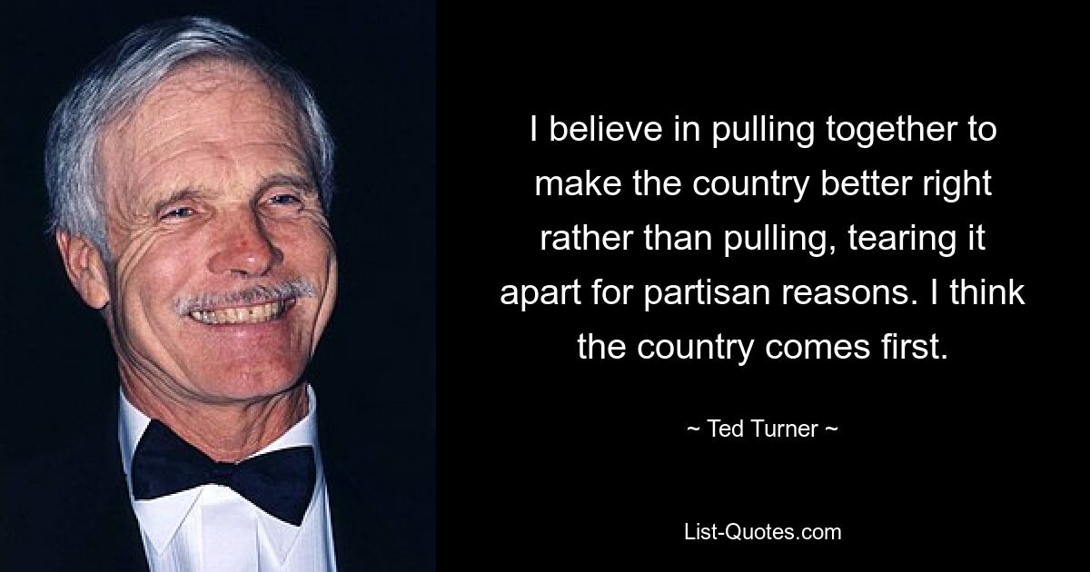 I believe in pulling together to make the country better right rather than pulling, tearing it apart for partisan reasons. I think the country comes first. — © Ted Turner