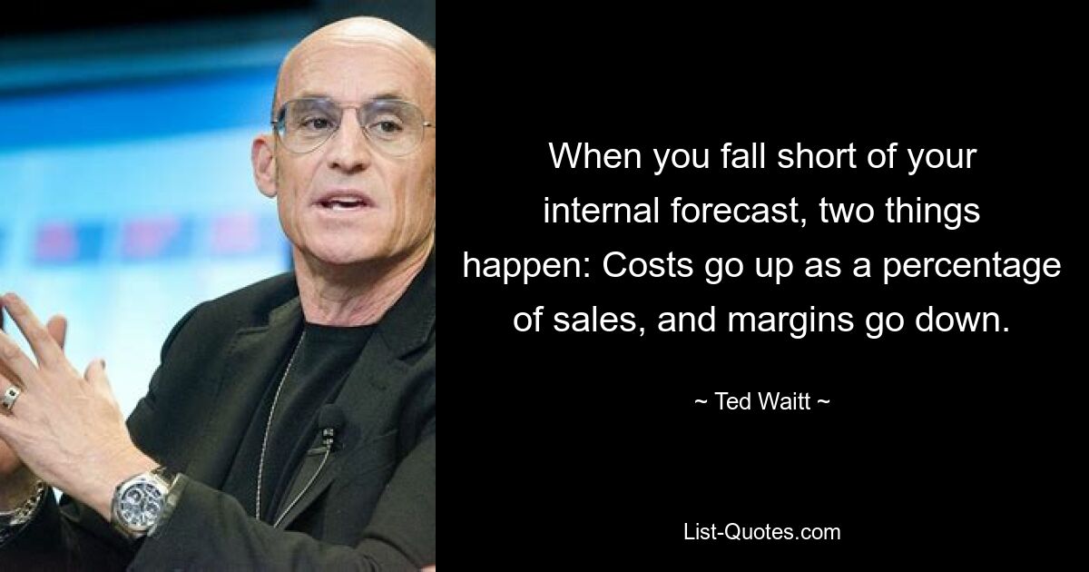 When you fall short of your internal forecast, two things happen: Costs go up as a percentage of sales, and margins go down. — © Ted Waitt