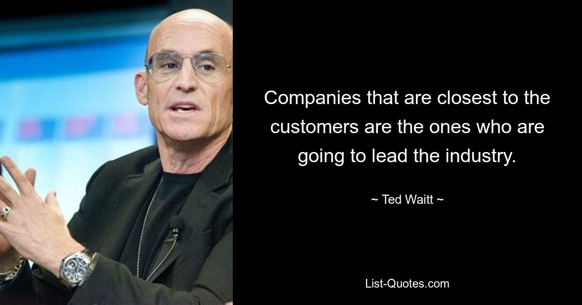 Companies that are closest to the customers are the ones who are going to lead the industry. — © Ted Waitt