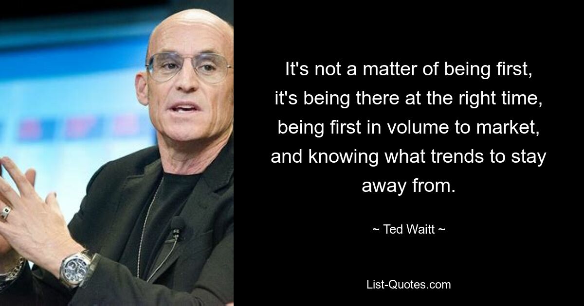 It's not a matter of being first, it's being there at the right time, being first in volume to market, and knowing what trends to stay away from. — © Ted Waitt