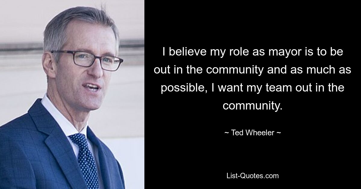 I believe my role as mayor is to be out in the community and as much as possible, I want my team out in the community. — © Ted Wheeler