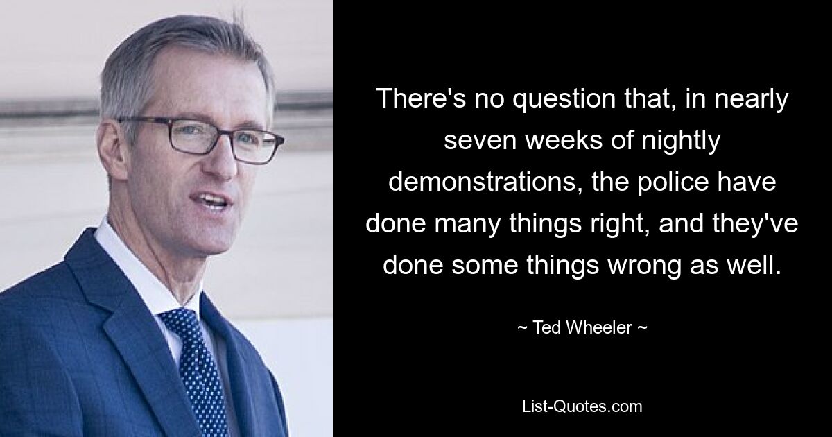 There's no question that, in nearly seven weeks of nightly demonstrations, the police have done many things right, and they've done some things wrong as well. — © Ted Wheeler