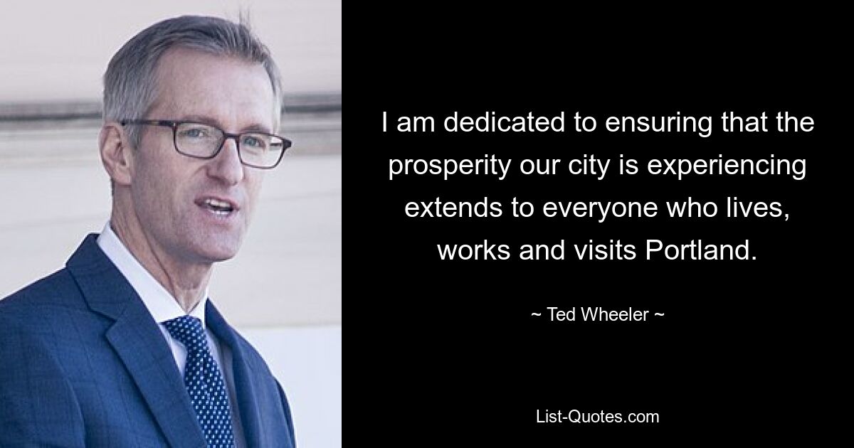 I am dedicated to ensuring that the prosperity our city is experiencing extends to everyone who lives, works and visits Portland. — © Ted Wheeler