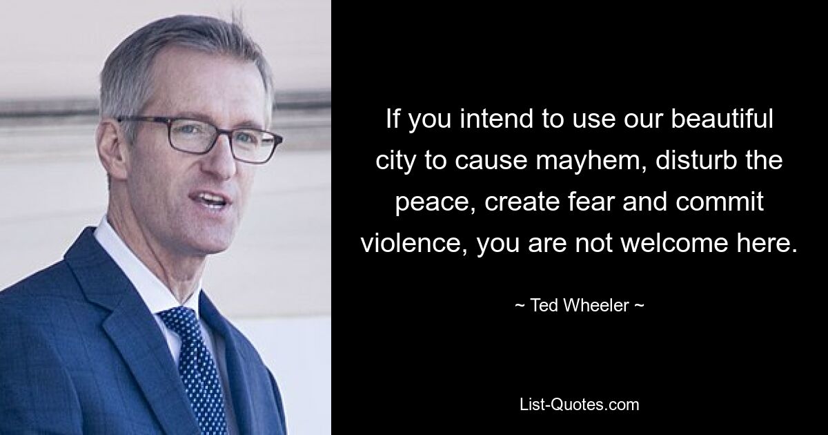 If you intend to use our beautiful city to cause mayhem, disturb the peace, create fear and commit violence, you are not welcome here. — © Ted Wheeler