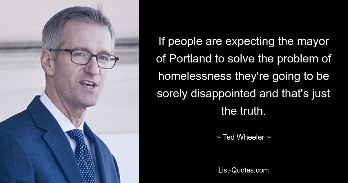 If people are expecting the mayor of Portland to solve the problem of homelessness they're going to be sorely disappointed and that's just the truth. — © Ted Wheeler