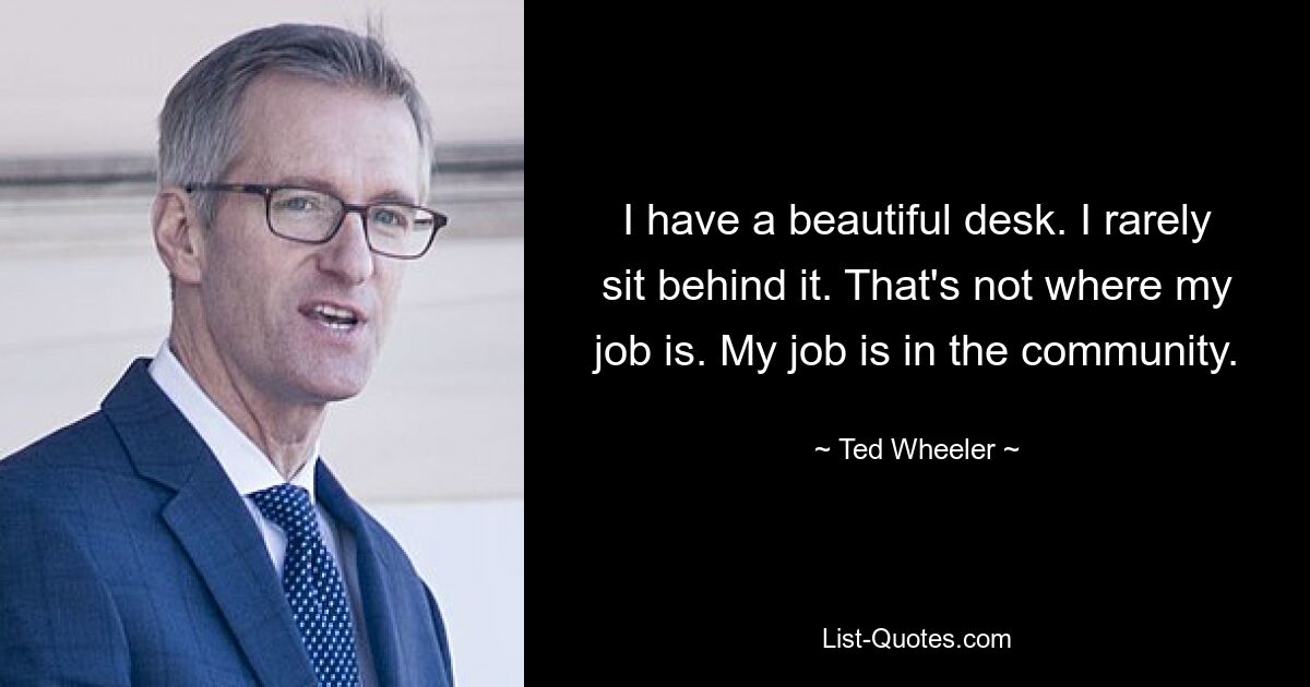 I have a beautiful desk. I rarely sit behind it. That's not where my job is. My job is in the community. — © Ted Wheeler