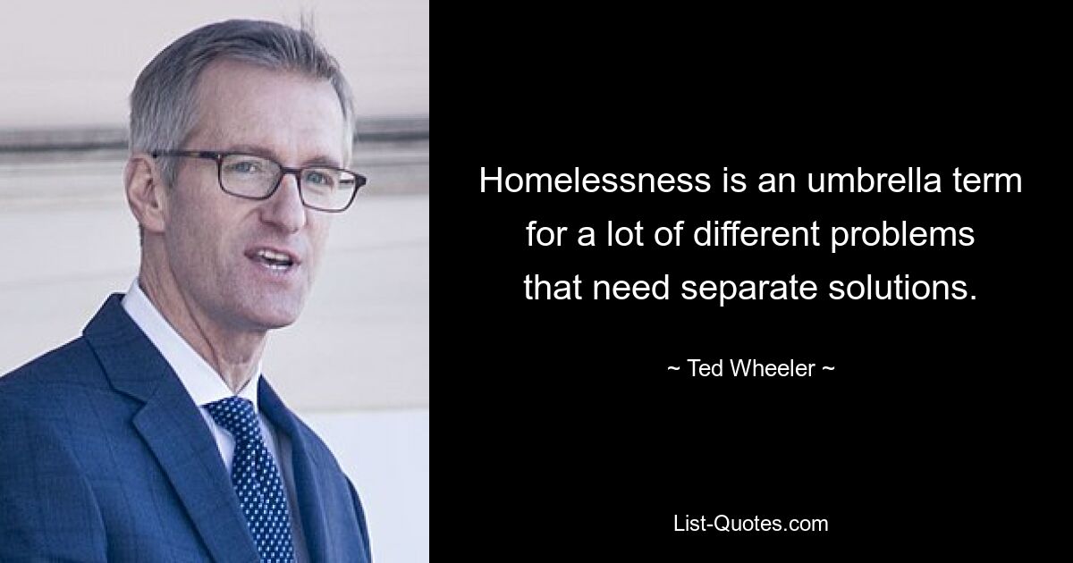 Homelessness is an umbrella term for a lot of different problems that need separate solutions. — © Ted Wheeler