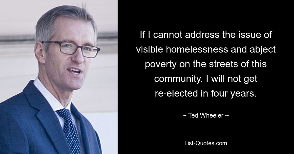 If I cannot address the issue of visible homelessness and abject poverty on the streets of this community, I will not get re-elected in four years. — © Ted Wheeler