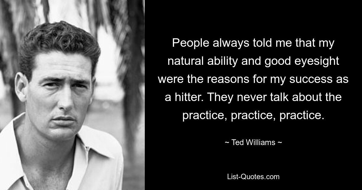 People always told me that my natural ability and good eyesight were the reasons for my success as a hitter. They never talk about the practice, practice, practice. — © Ted Williams