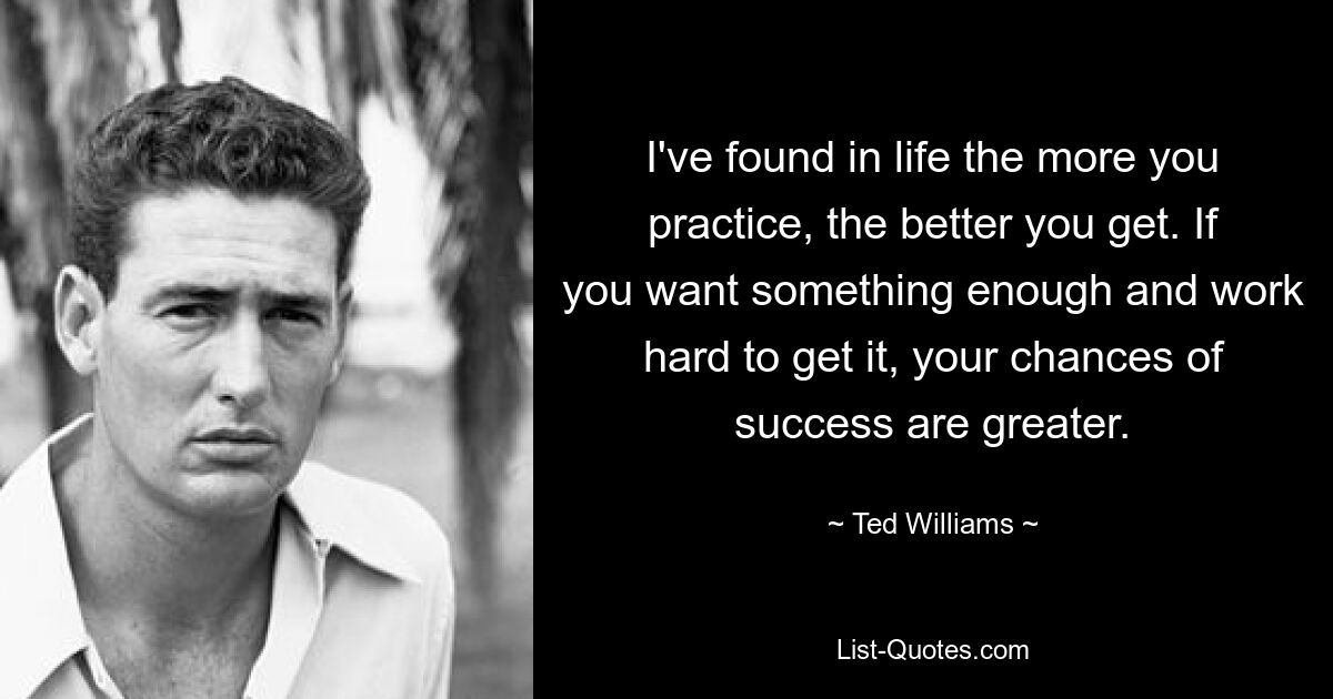 I've found in life the more you practice, the better you get. If you want something enough and work hard to get it, your chances of success are greater. — © Ted Williams