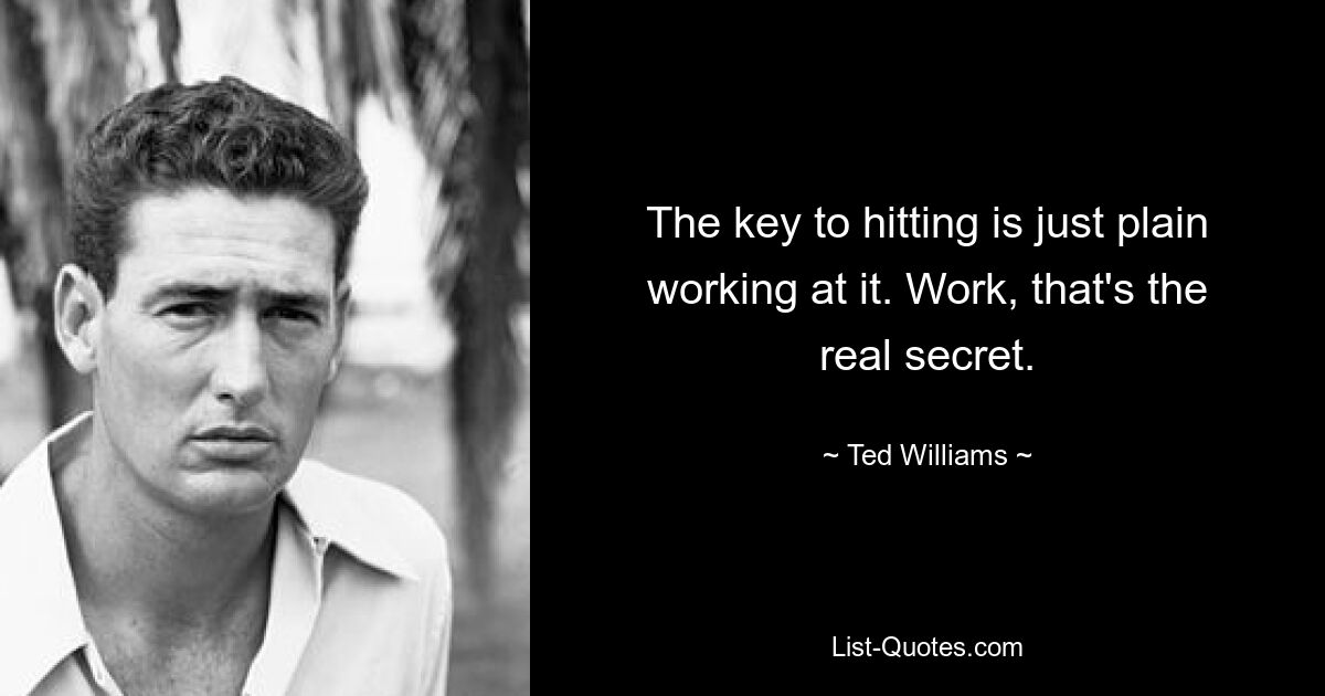 The key to hitting is just plain working at it. Work, that's the real secret. — © Ted Williams