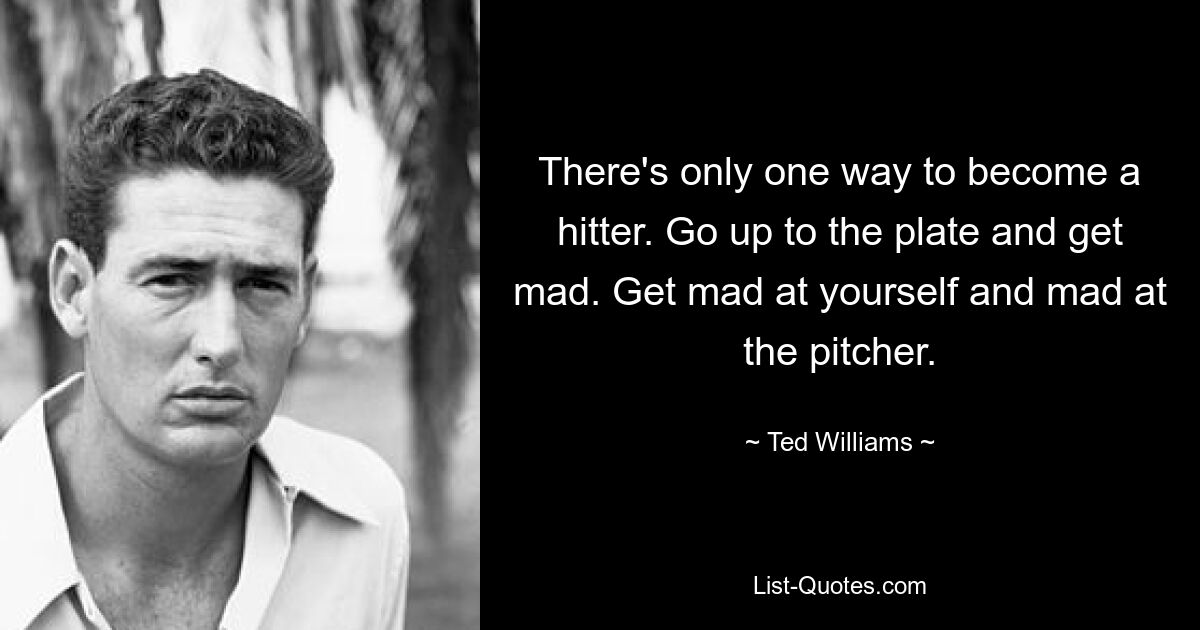 There's only one way to become a hitter. Go up to the plate and get mad. Get mad at yourself and mad at the pitcher. — © Ted Williams