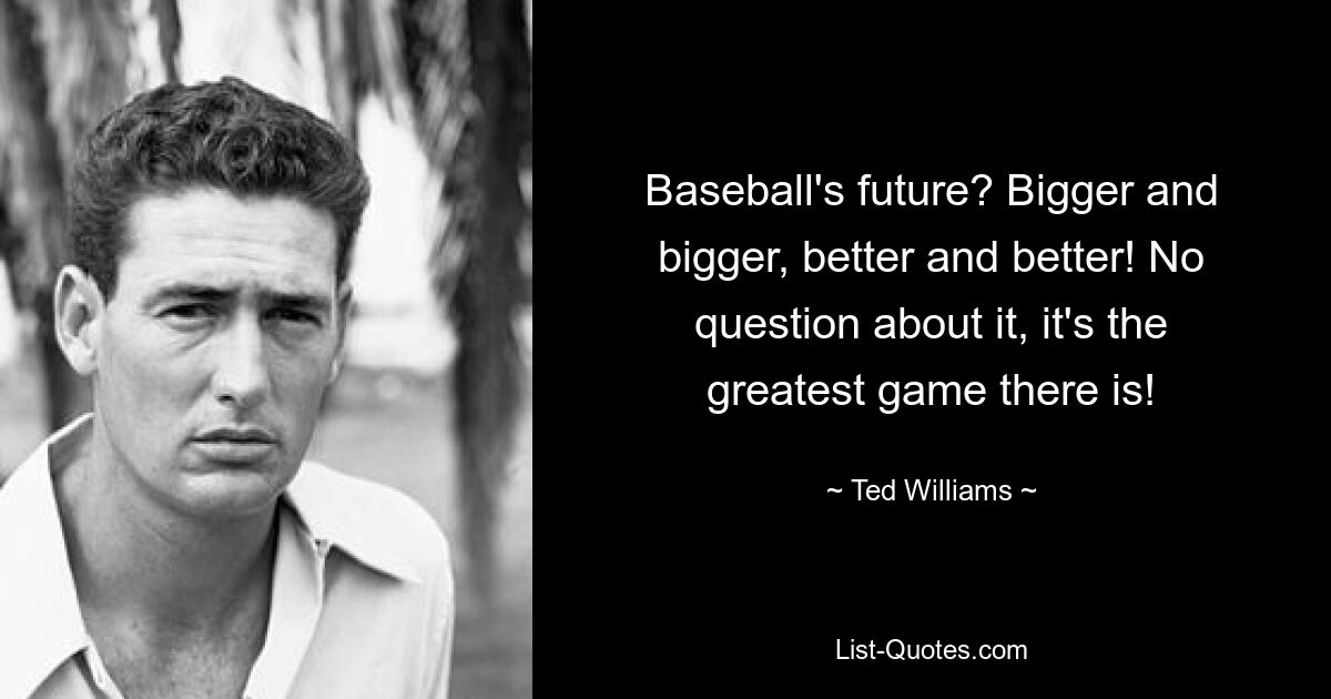 Baseball's future? Bigger and bigger, better and better! No question about it, it's the greatest game there is! — © Ted Williams