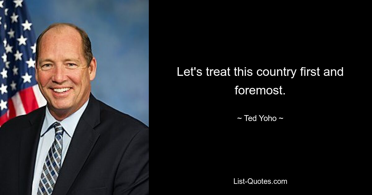 Let's treat this country first and foremost. — © Ted Yoho