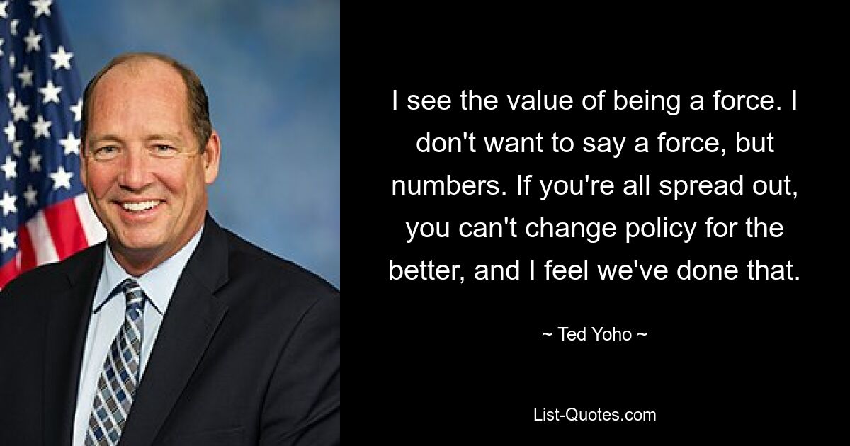 I see the value of being a force. I don't want to say a force, but numbers. If you're all spread out, you can't change policy for the better, and I feel we've done that. — © Ted Yoho