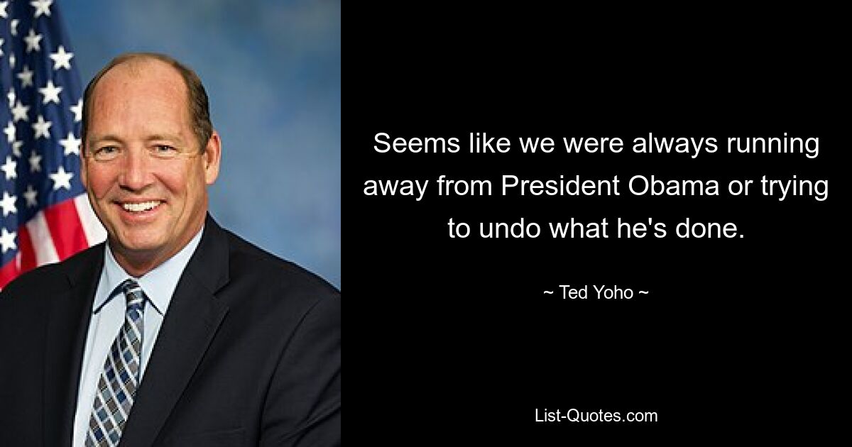 Seems like we were always running away from President Obama or trying to undo what he's done. — © Ted Yoho