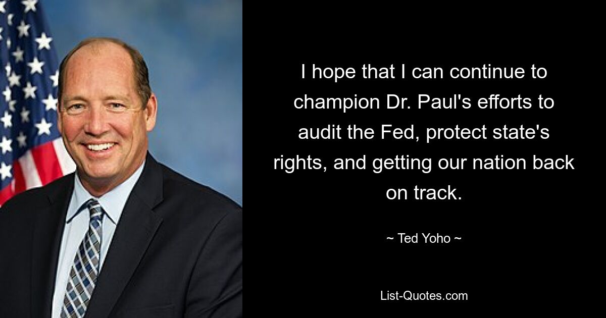 I hope that I can continue to champion Dr. Paul's efforts to audit the Fed, protect state's rights, and getting our nation back on track. — © Ted Yoho