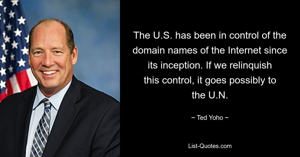 The U.S. has been in control of the domain names of the Internet since its inception. If we relinquish this control, it goes possibly to the U.N. — © Ted Yoho