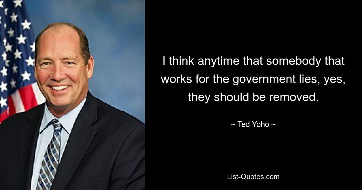 I think anytime that somebody that works for the government lies, yes, they should be removed. — © Ted Yoho